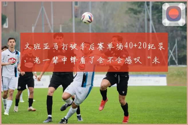 文班亚马打破季后赛单场40+20纪录，老一辈中锋看了会不会感叹“未来已来”