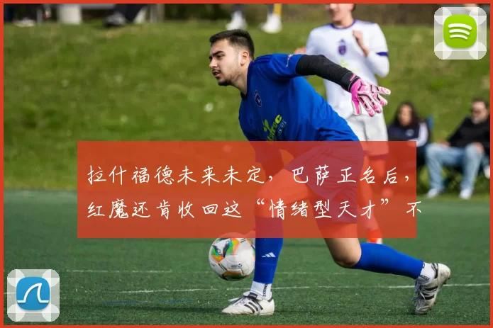 拉什福德未来未定，巴萨正名后，红魔还肯收回这“情绪型天才”不