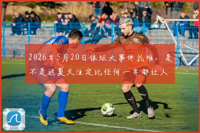 2026年5月20日体坛大事件扎堆，是不是这夏天注定比任何一年都让人睡不着